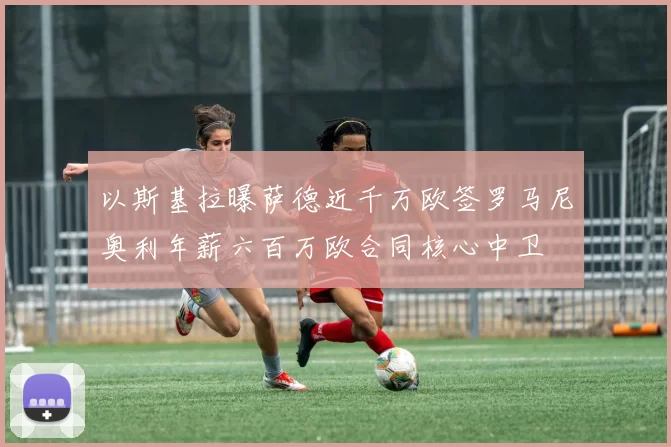 以斯基拉曝萨德近千万欧签罗马尼奥利年薪六百万欧合同核心中卫