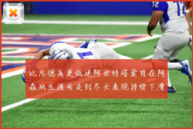 比厄德高更低迷阿尔特塔爱将在阿森纳生涯或走到尽头表现持续下滑